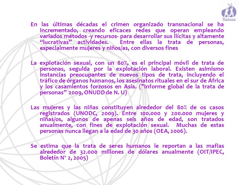 En las últimas décadas el crimen organizado transnacional se ha incrementado, creando eficaces redes que operan empleando variados métodos -y recursos- para desarrollar sus ilícitas y altamente lucrativas actividades. Entre ellas la trata de personas, especialmente mujeres y niños/as, con diversos fines