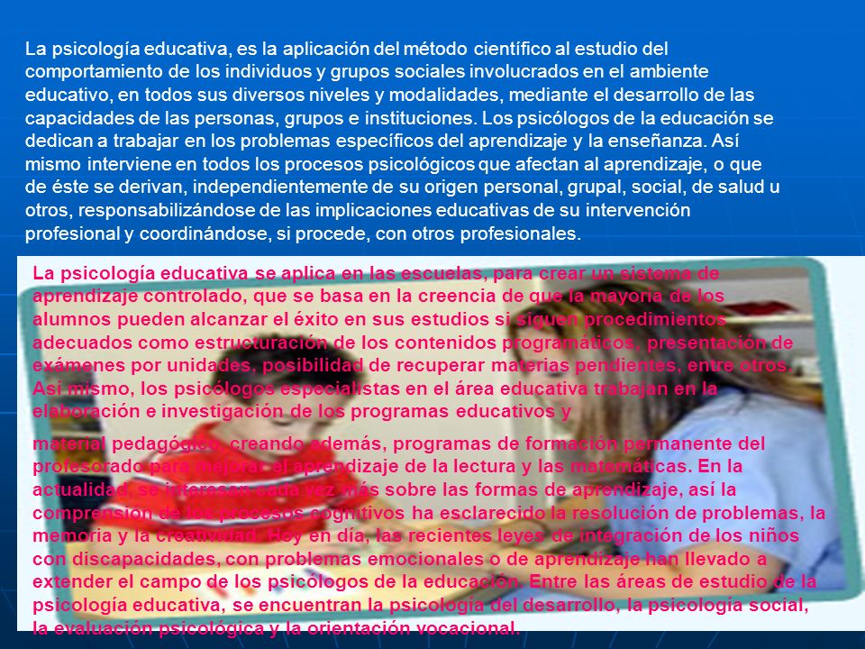 La psicología educativa, es la aplicación del método científico al estudio del comportamiento de los individuos y grupos sociales involucrados en el ambiente educativo, en todos sus diversos niveles y modalidades, mediante el desarrollo de las capacidades de las personas, grupos e instituciones. Los psicólogos de la educación se dedican a trabajar en los problemas específicos del aprendizaje y la enseñanza. Así mismo interviene en todos los procesos psicológicos que afectan al aprendizaje, o que de éste se derivan, independientemente de su origen personal, grupal, social, de salud u otros, responsabilizándose de las implicaciones educativas de su intervención profesional y coordinándose, si procede, con otros profesionales.
