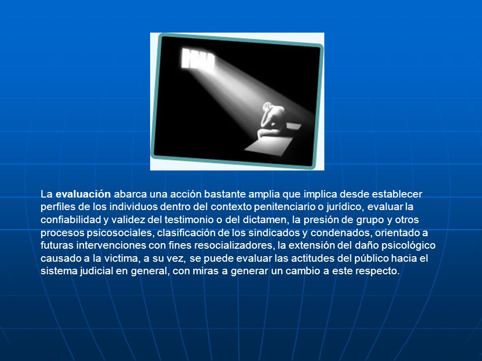 La evaluación abarca una acción bastante amplia que implica desde establecer perfiles de los individuos dentro del contexto penitenciario o jurídico, evaluar la confiabilidad y validez del testimonio o del dictamen, la presión de grupo y otros procesos psicosociales, clasificación de los sindicados y condenados, orientado a futuras intervenciones con fines resocializadores, la extensión del daño psicológico causado a la victima, a su vez, se puede evaluar las actitudes del público hacia el sistema judicial en general, con miras a generar un cambio a este respecto.