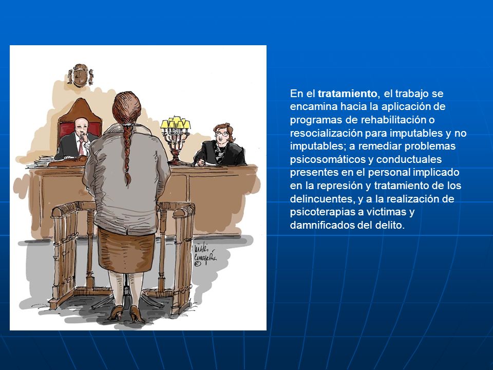 En el tratamiento, el trabajo se encamina hacia la aplicación de programas de rehabilitación o resocialización para imputables y no imputables; a remediar problemas psicosomáticos y conductuales presentes en el personal implicado en la represión y tratamiento de los delincuentes, y a la realización de psicoterapias a victimas y damnificados del delito.