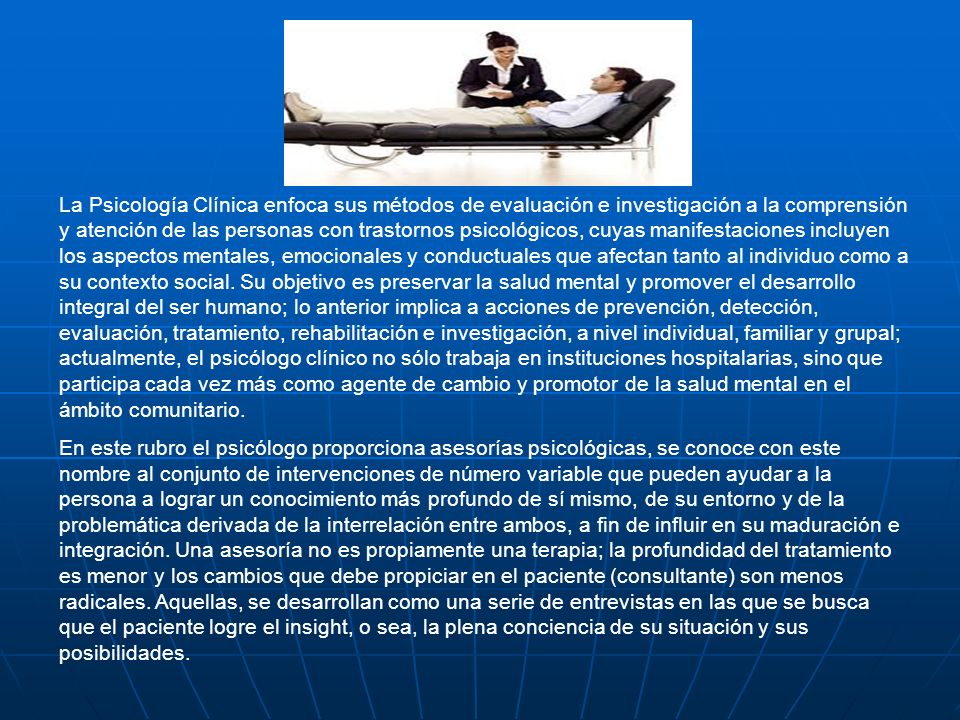 La Psicología Clínica enfoca sus métodos de evaluación e investigación a la comprensión y atención de las personas con trastornos psicológicos, cuyas manifestaciones incluyen los aspectos mentales, emocionales y conductuales que afectan tanto al individuo como a su contexto social. Su objetivo es preservar la salud mental y promover el desarrollo integral del ser humano; lo anterior implica a acciones de prevención, detección, evaluación, tratamiento, rehabilitación e investigación, a nivel individual, familiar y grupal; actualmente, el psicólogo clínico no sólo trabaja en instituciones hospitalarias, sino que participa cada vez más como agente de cambio y promotor de la salud mental en el ámbito comunitario.