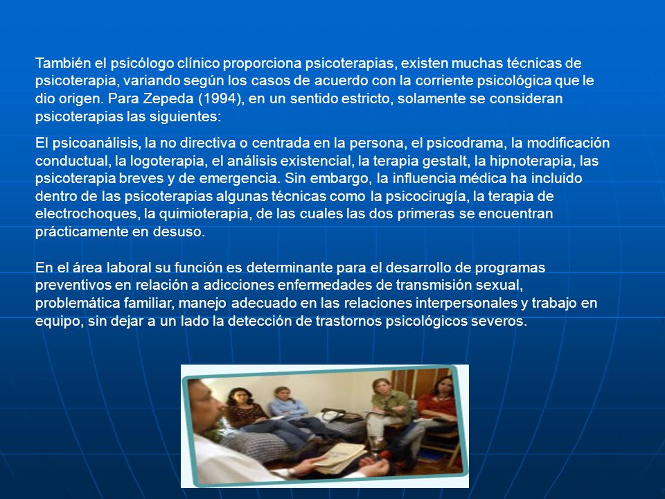 También el psicólogo clínico proporciona psicoterapias, existen muchas técnicas de psicoterapia, variando según los casos de acuerdo con la corriente psicológica que le dio origen. Para Zepeda (1994), en un sentido estricto, solamente se consideran psicoterapias las siguientes: