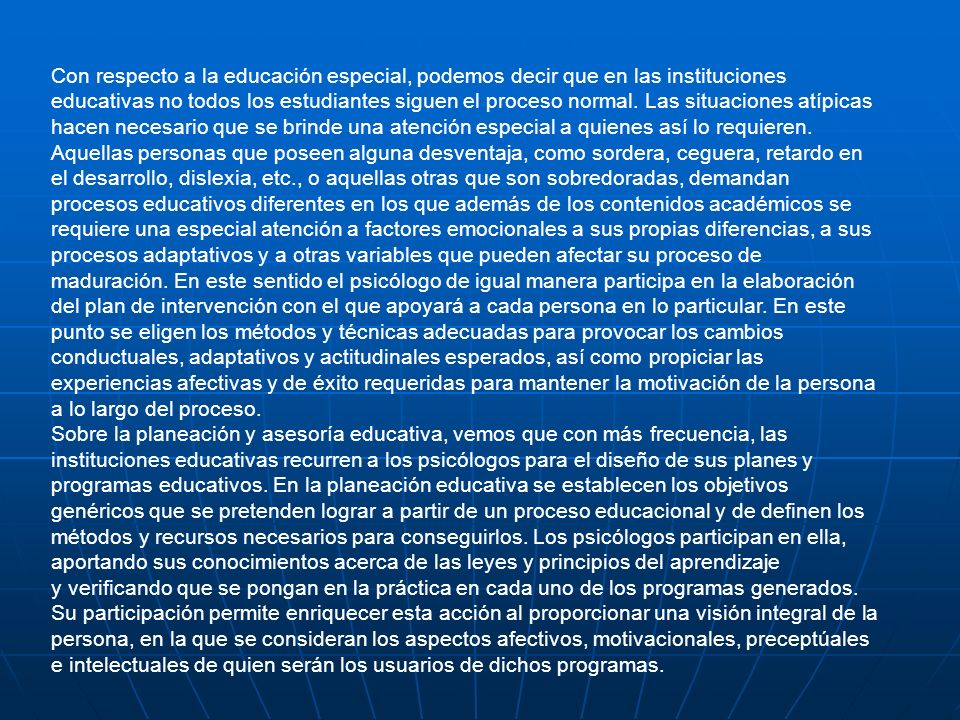 Con respecto a la educación especial, podemos decir que en las instituciones educativas no todos los estudiantes siguen el proceso normal. Las situaciones atípicas hacen necesario que se brinde una atención especial a quienes así lo requieren. Aquellas personas que poseen alguna desventaja, como sordera, ceguera, retardo en el desarrollo, dislexia, etc., o aquellas otras que son sobredoradas, demandan procesos educativos diferentes en los que además de los contenidos académicos se requiere una especial atención a factores emocionales a sus propias diferencias, a sus procesos adaptativos y a otras variables que pueden afectar su proceso de maduración. En este sentido el psicólogo de igual manera participa en la elaboración del plan de intervención con el que apoyará a cada persona en lo particular. En este punto se eligen los métodos y técnicas adecuadas para provocar los cambios conductuales, adaptativos y actitudinales esperados, así como propiciar las experiencias afectivas y de éxito requeridas para mantener la motivación de la persona a lo largo del proceso.