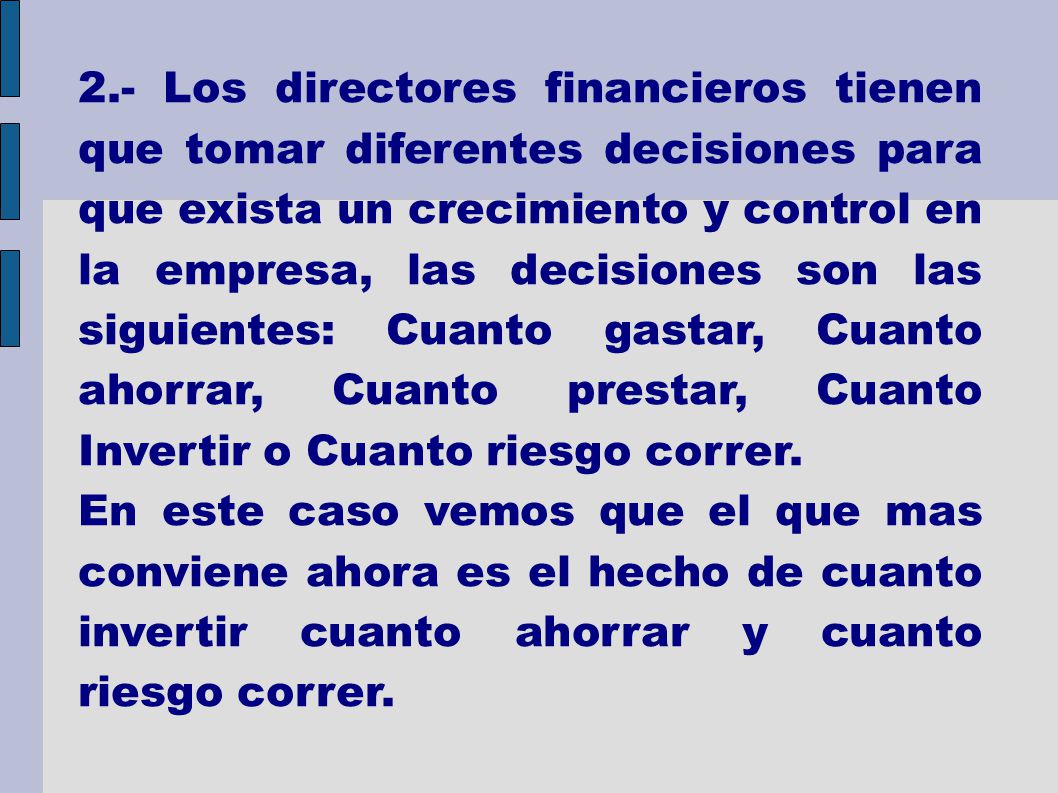 2.- Los directores financieros tienen que tomar diferentes decisiones para que exista un crecimiento y control en la empresa, las decisiones son las siguientes: Cuanto gastar, Cuanto ahorrar, Cuanto prestar, Cuanto Invertir o Cuanto riesgo correr.
