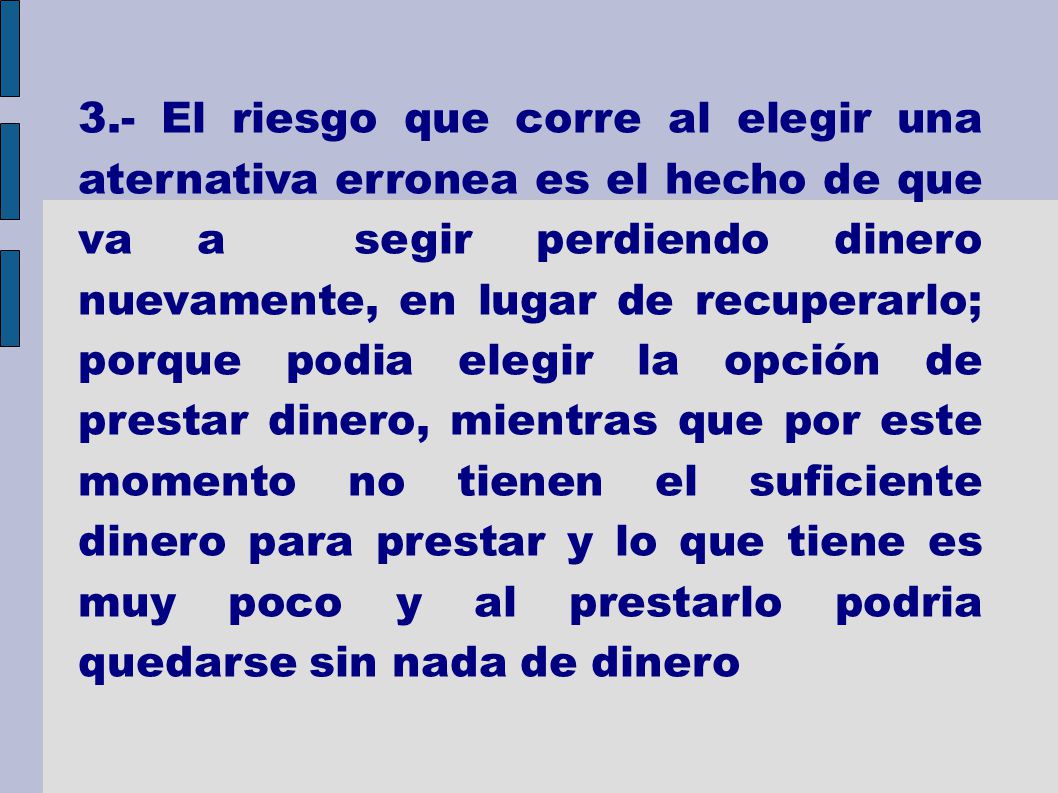3.- El riesgo que corre al elegir una aternativa erronea es el hecho de que va a segir perdiendo dinero nuevamente, en lugar de recuperarlo; porque podia elegir la opción de prestar dinero, mientras que por este momento no tienen el suficiente dinero para prestar y lo que tiene es muy poco y al prestarlo podria quedarse sin nada de dinero