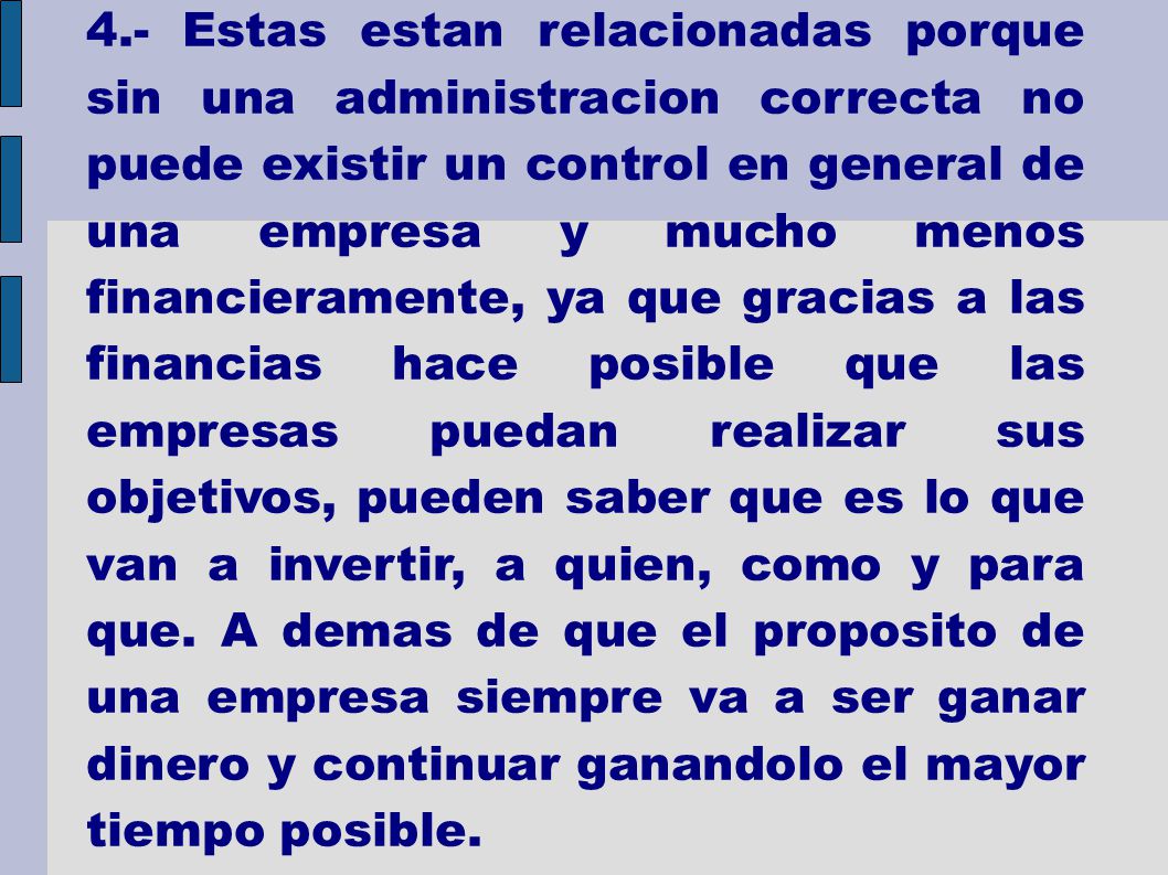 4.- Estas estan relacionadas porque sin una administracion correcta no puede existir un control en general de una empresa y mucho menos financieramente, ya que gracias a las financias hace posible que las empresas puedan realizar sus objetivos, pueden saber que es lo que van a invertir, a quien, como y para que.