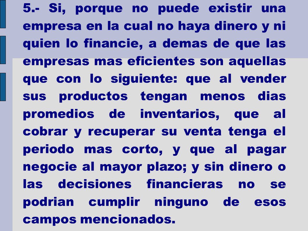 5.- Si, porque no puede existir una empresa en la cual no haya dinero y ni quien lo financie, a demas de que las empresas mas eficientes son aquellas que con lo siguiente: que al vender sus productos tengan menos dias promedios de inventarios, que al cobrar y recuperar su venta tenga el periodo mas corto, y que al pagar negocie al mayor plazo; y sin dinero o las decisiones financieras no se podrian cumplir ninguno de esos campos mencionados.