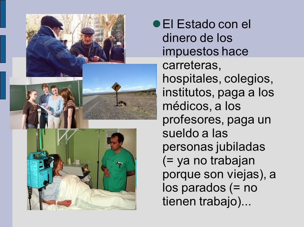 El Estado con el dinero de los impuestos hace carreteras, hospitales, colegios, institutos, paga a los médicos, a los profesores, paga un sueldo a las personas jubiladas (= ya no trabajan porque son viejas), a los parados (= no tienen trabajo)...