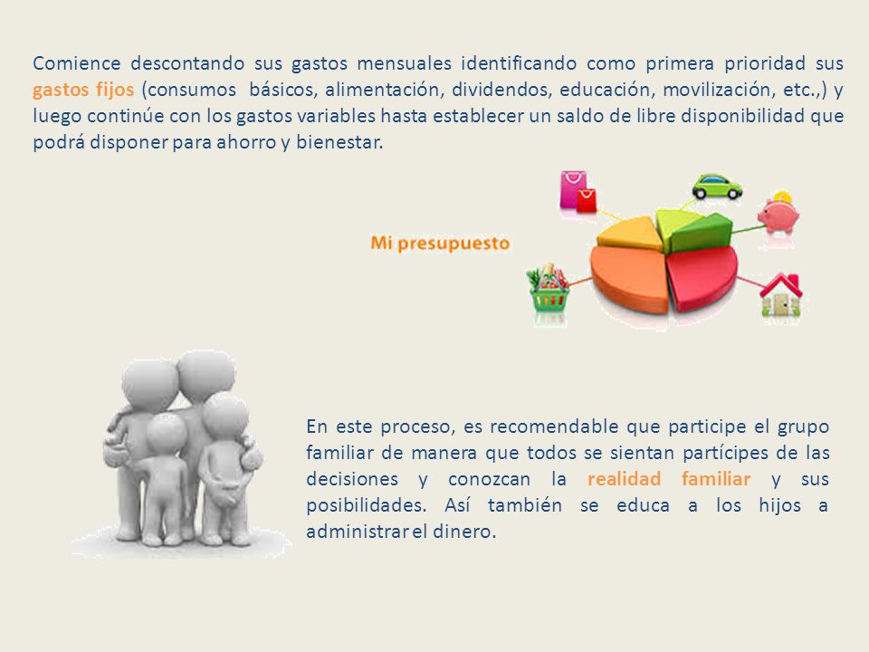 Comience descontando sus gastos mensuales identificando como primera prioridad sus gastos fijos (consumos básicos, alimentación, dividendos, educación, movilización, etc.,) y luego continúe con los gastos variables hasta establecer un saldo de libre disponibilidad que podrá disponer para ahorro y bienestar.