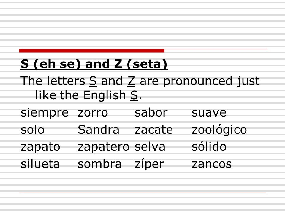 S (eh se) and Z (seta) The letters S and Z are pronounced just like the English S. siempre zorro sabor suave.