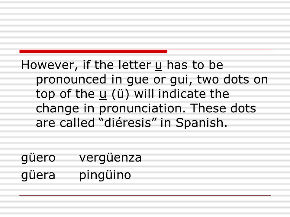 However, if the letter u has to be pronounced in gue or gui, two dots on top of the u (ü) will indicate the change in pronunciation. These dots are called diéresis in Spanish.