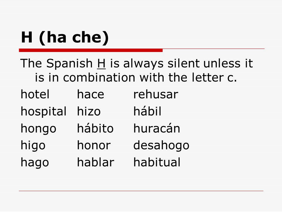 H (ha che) The Spanish H is always silent unless it is in combination with the letter c. hotel hace rehusar.