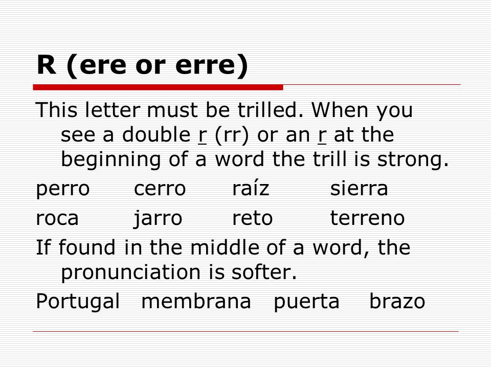 R (ere or erre) This letter must be trilled. When you see a double r (rr) or an r at the beginning of a word the trill is strong.