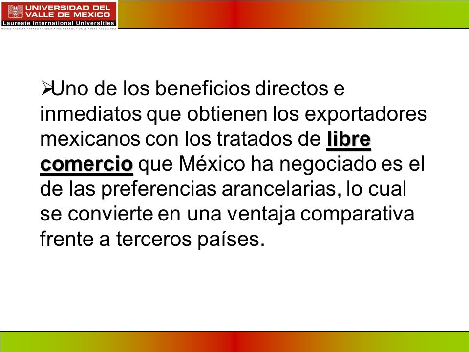 Uno de los beneficios directos e inmediatos que obtienen los exportadores mexicanos con los tratados de libre comercio que México ha negociado es el de las preferencias arancelarias, lo cual se convierte en una ventaja comparativa frente a terceros países.