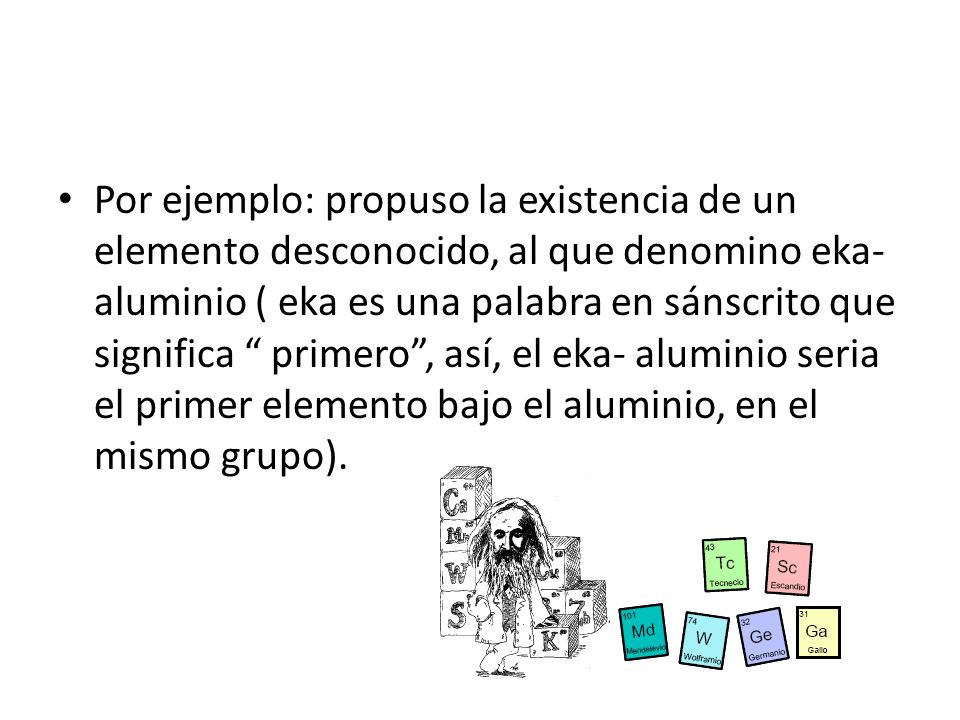 Por ejemplo: propuso la existencia de un elemento desconocido, al que denomino eka- aluminio ( eka es una palabra en sánscrito que significa primero , así, el eka- aluminio seria el primer elemento bajo el aluminio, en el mismo grupo).