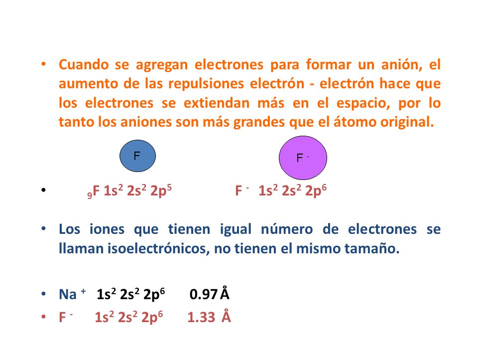 Cuando se agregan electrones para formar un anión, el aumento de las repulsiones electrón - electrón hace que los electrones se extiendan más en el espacio, por lo tanto los aniones son más grandes que el átomo original.