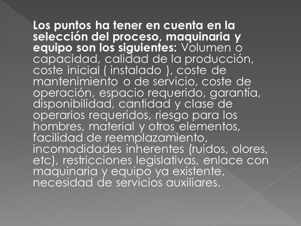 Los puntos ha tener en cuenta en la selección del proceso, maquinaria y equipo son los siguientes: Volumen o capacidad, calidad de la producción, coste inicial ( instalado ), coste de mantenimiento o de servicio, coste de operación, espacio requerido, garantía, disponibilidad, cantidad y clase de operarios requeridos, riesgo para los hombres, material y otros elementos, facilidad de reemplazamiento, incomodidades inherentes (ruidos, olores, etc), restricciones legislativas, enlace con maquinaria y equipo ya existente, necesidad de servicios auxiliares.