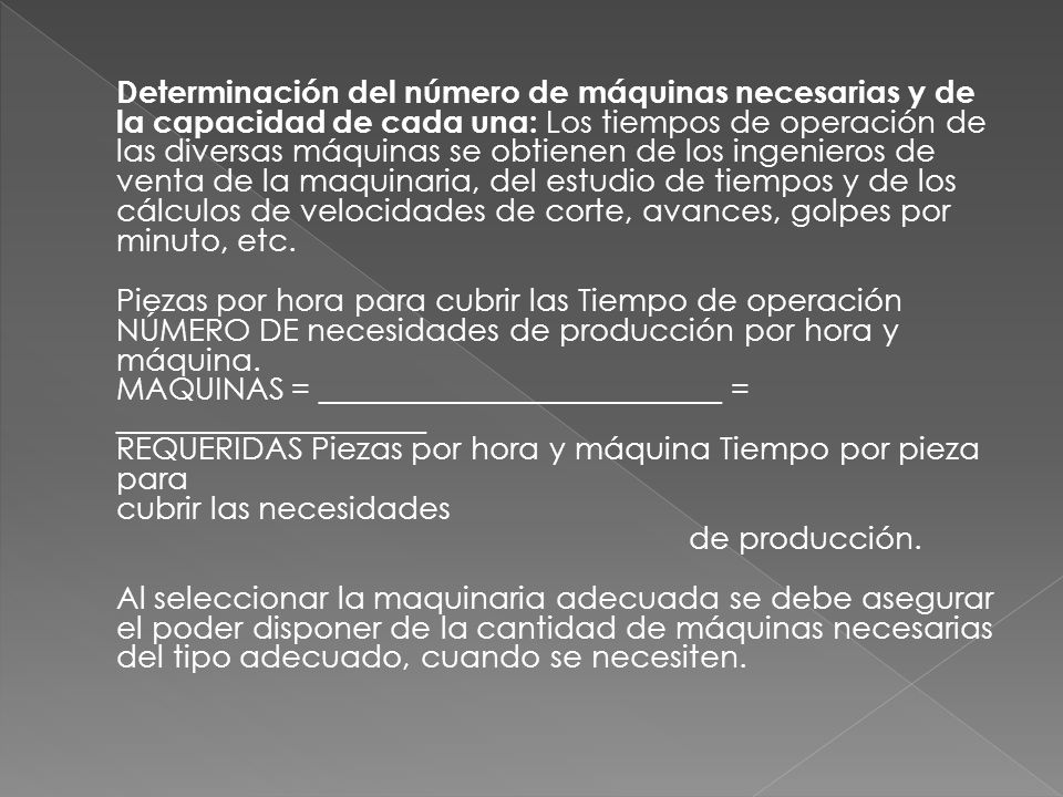 Determinación del número de máquinas necesarias y de la capacidad de cada una: Los tiempos de operación de las diversas máquinas se obtienen de los ingenieros de venta de la maquinaria, del estudio de tiempos y de los cálculos de velocidades de corte, avances, golpes por minuto, etc.