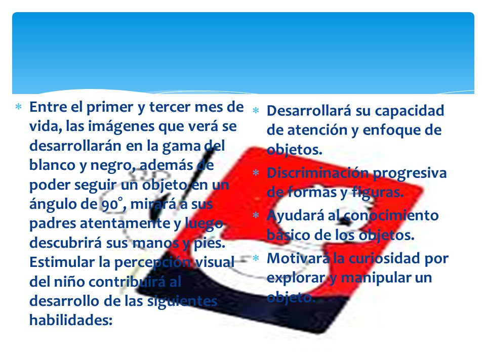 Entre el primer y tercer mes de vida, las imágenes que verá se desarrollarán en la gama del blanco y negro, además de poder seguir un objeto en un ángulo de 90°, mirará a sus padres atentamente y luego descubrirá sus manos y pies. Estimular la percepción visual del niño contribuirá al desarrollo de las siguientes habilidades: