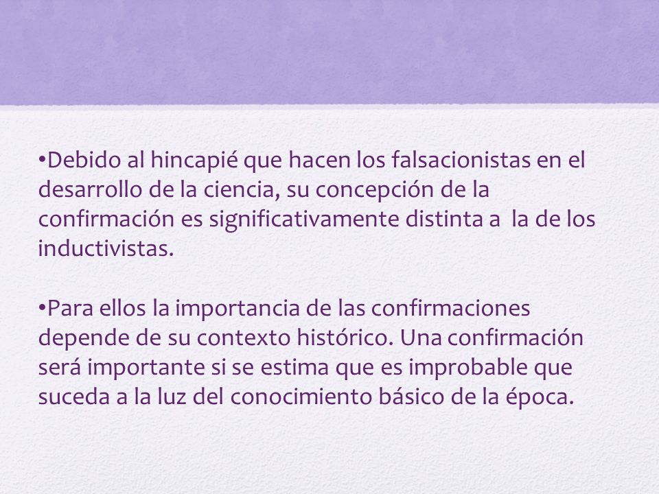 Debido al hincapié que hacen los falsacionistas en el desarrollo de la ciencia, su concepción de la confirmación es significativamente distinta a la de los inductivistas.