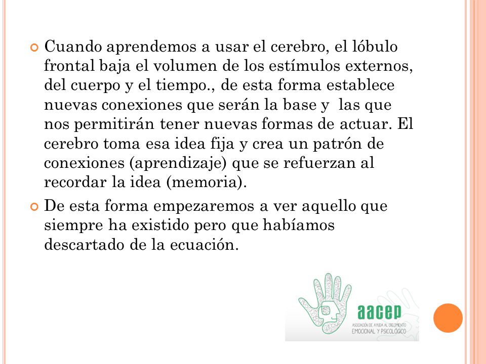 Cuando aprendemos a usar el cerebro, el lóbulo frontal baja el volumen de los estímulos externos, del cuerpo y el tiempo., de esta forma establece nuevas conexiones que serán la base y las que nos permitirán tener nuevas formas de actuar. El cerebro toma esa idea fija y crea un patrón de conexiones (aprendizaje) que se refuerzan al recordar la idea (memoria).