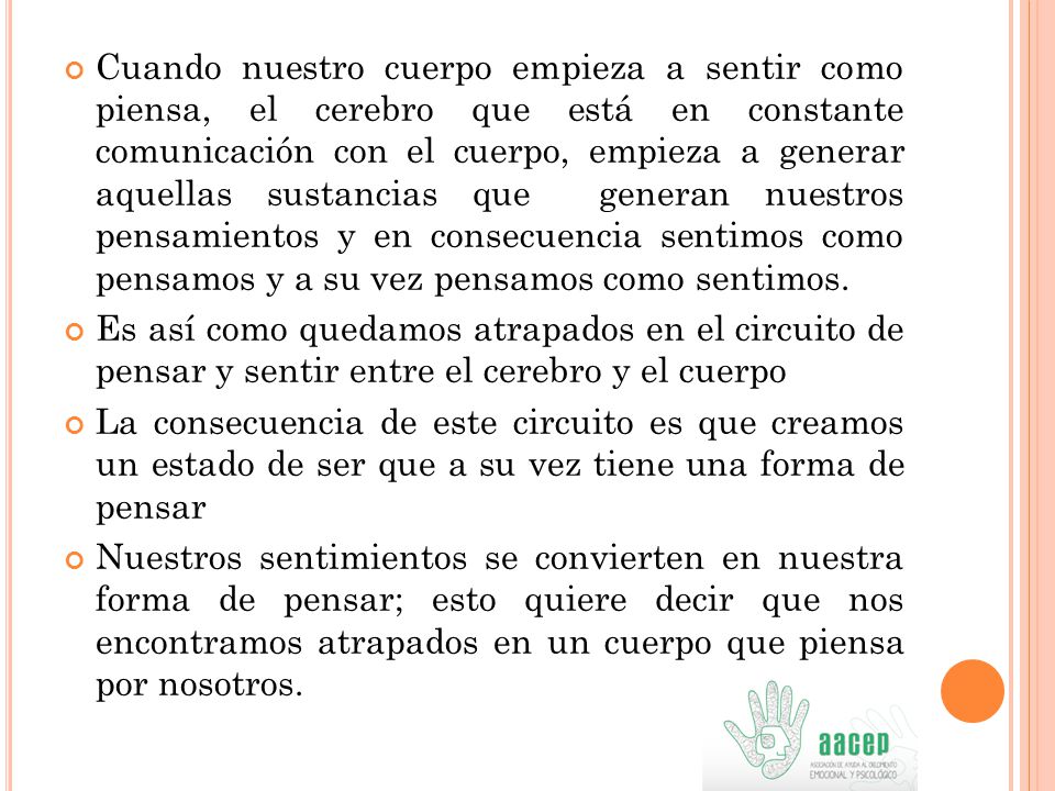 Cuando nuestro cuerpo empieza a sentir como piensa, el cerebro que está en constante comunicación con el cuerpo, empieza a generar aquellas sustancias que generan nuestros pensamientos y en consecuencia sentimos como pensamos y a su vez pensamos como sentimos.
