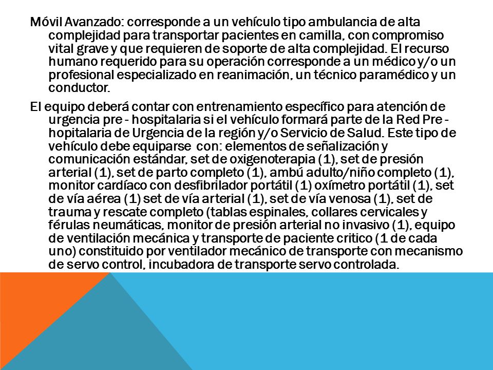 Móvil Avanzado: corresponde a un vehículo tipo ambulancia de alta complejidad para transportar pacientes en camilla, con compromiso vital grave y que requieren de soporte de alta complejidad. El recurso humano requerido para su operación corresponde a un médico y/o un profesional especializado en reanimación, un técnico paramédico y un conductor.