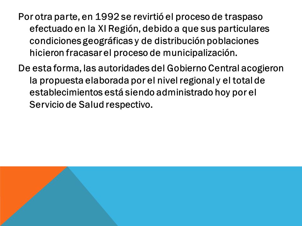 Por otra parte, en 1992 se revirtió el proceso de traspaso efectuado en la XI Región, debido a que sus particulares condiciones geográficas y de distribución poblaciones hicieron fracasar el proceso de municipalización.