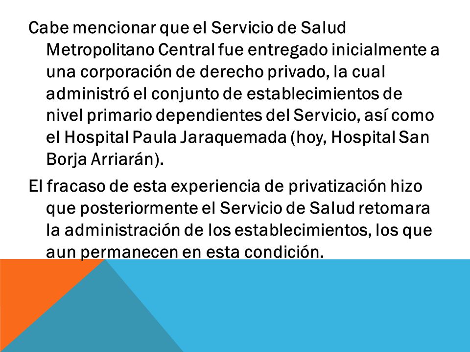 Cabe mencionar que el Servicio de Salud Metropolitano Central fue entregado inicialmente a una corporación de derecho privado, la cual administró el conjunto de establecimientos de nivel primario dependientes del Servicio, así como el Hospital Paula Jaraquemada (hoy, Hospital San Borja Arriarán).
