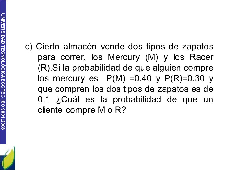 c) Cierto almacén vende dos tipos de zapatos para correr, los Mercury (M) y los Racer (R).Si la probabilidad de que alguien compre los mercury es P(M) =0.40 y P(R)=0.30 y que compren los dos tipos de zapatos es de 0.1 ¿Cuál es la probabilidad de que un cliente compre M o R