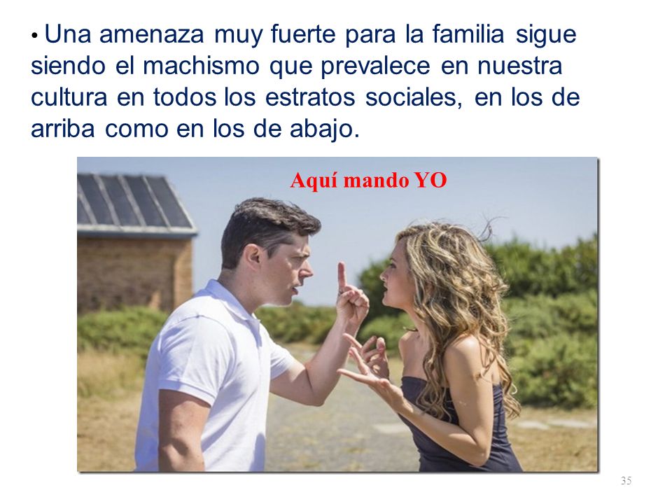 • Una amenaza muy fuerte para la familia sigue siendo el machismo que prevalece en nuestra cultura en todos los estratos sociales, en los de arriba como en los de abajo.