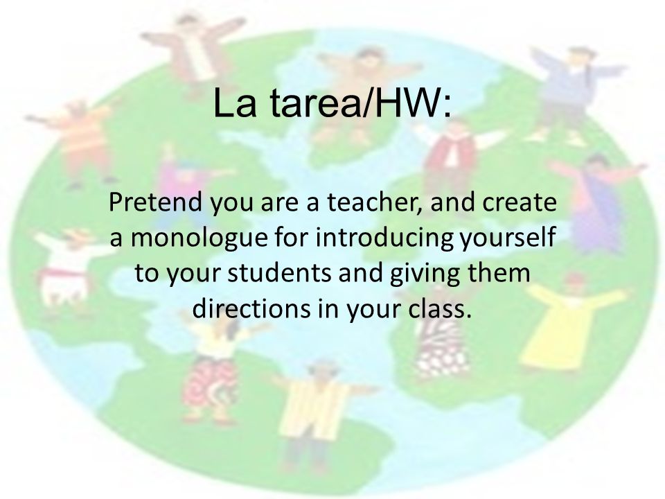 La tarea/HW: Pretend you are a teacher, and create a monologue for introducing yourself to your students and giving them directions in your class.