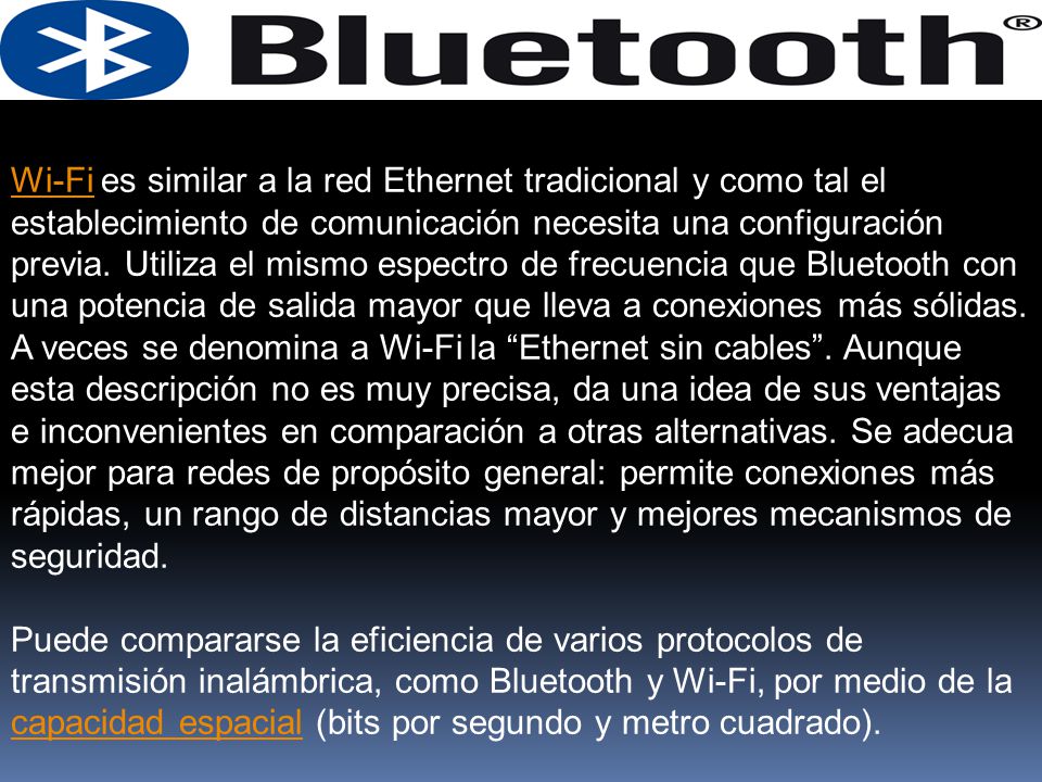Wi-Fi es similar a la red Ethernet tradicional y como tal el establecimiento de comunicación necesita una configuración previa. Utiliza el mismo espectro de frecuencia que Bluetooth con una potencia de salida mayor que lleva a conexiones más sólidas. A veces se denomina a Wi-Fi la Ethernet sin cables . Aunque esta descripción no es muy precisa, da una idea de sus ventajas e inconvenientes en comparación a otras alternativas. Se adecua mejor para redes de propósito general: permite conexiones más rápidas, un rango de distancias mayor y mejores mecanismos de seguridad.