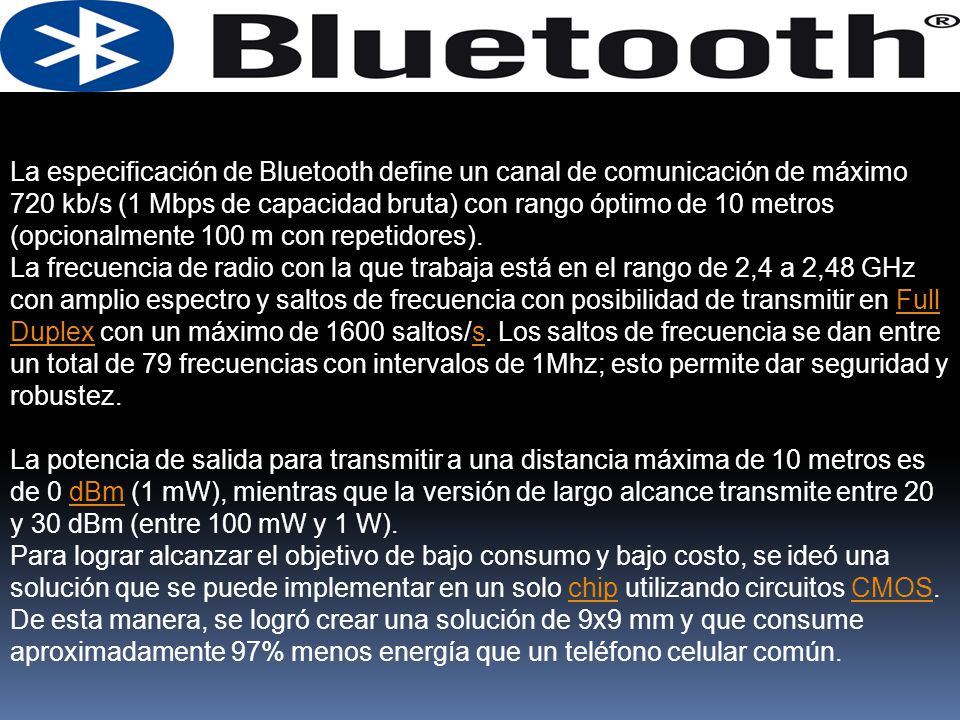 La especificación de Bluetooth define un canal de comunicación de máximo 720 kb/s (1 Mbps de capacidad bruta) con rango óptimo de 10 metros (opcionalmente 100 m con repetidores).
