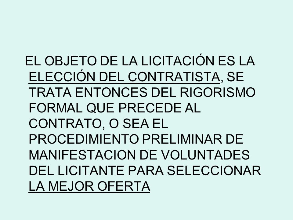 EL OBJETO DE LA LICITACIÓN ES LA ELECCIÓN DEL CONTRATISTA, SE TRATA ENTONCES DEL RIGORISMO FORMAL QUE PRECEDE AL CONTRATO, O SEA EL PROCEDIMIENTO PRELIMINAR DE MANIFESTACION DE VOLUNTADES DEL LICITANTE PARA SELECCIONAR LA MEJOR OFERTA