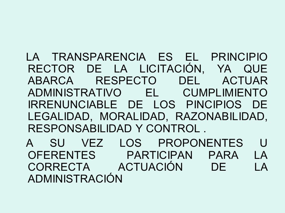 LA TRANSPARENCIA ES EL PRINCIPIO RECTOR DE LA LICITACIÓN, YA QUE ABARCA RESPECTO DEL ACTUAR ADMINISTRATIVO EL CUMPLIMIENTO IRRENUNCIABLE DE LOS PINCIPIOS DE LEGALIDAD, MORALIDAD, RAZONABILIDAD, RESPONSABILIDAD Y CONTROL .