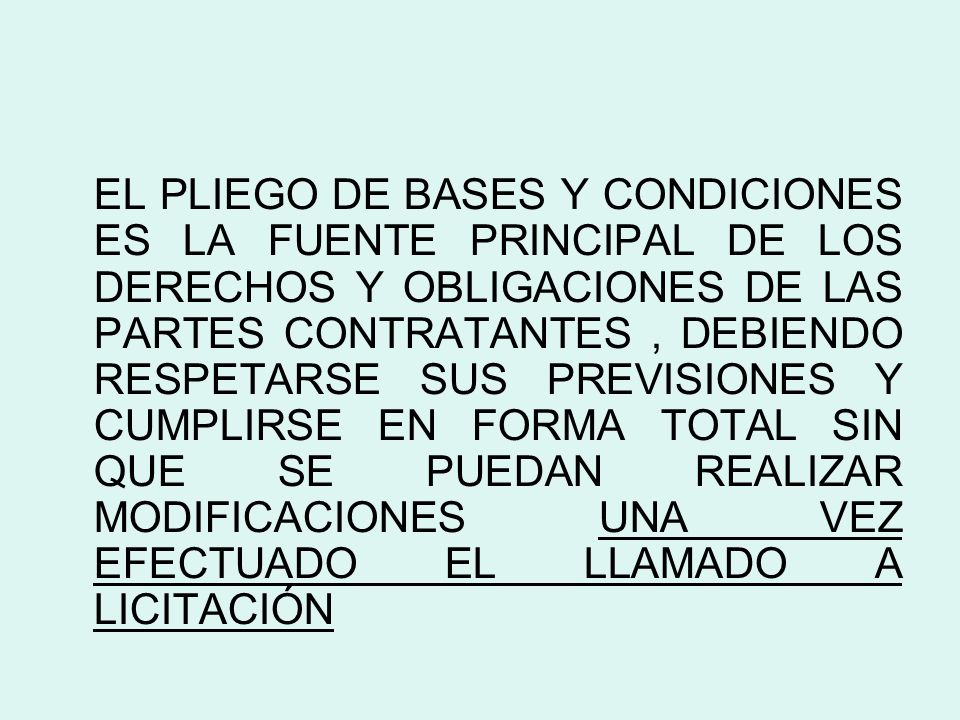 EL PLIEGO DE BASES Y CONDICIONES ES LA FUENTE PRINCIPAL DE LOS DERECHOS Y OBLIGACIONES DE LAS PARTES CONTRATANTES , DEBIENDO RESPETARSE SUS PREVISIONES Y CUMPLIRSE EN FORMA TOTAL SIN QUE SE PUEDAN REALIZAR MODIFICACIONES UNA VEZ EFECTUADO EL LLAMADO A LICITACIÓN