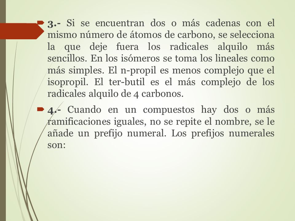 3.- Si se encuentran dos o más cadenas con el mismo número de átomos de carbono, se selecciona la que deje fuera los radicales alquilo más sencillos. En los isómeros se toma los lineales como más simples. El n-propil es menos complejo que el isopropil. El ter-butil es el más complejo de los radicales alquilo de 4 carbonos.
