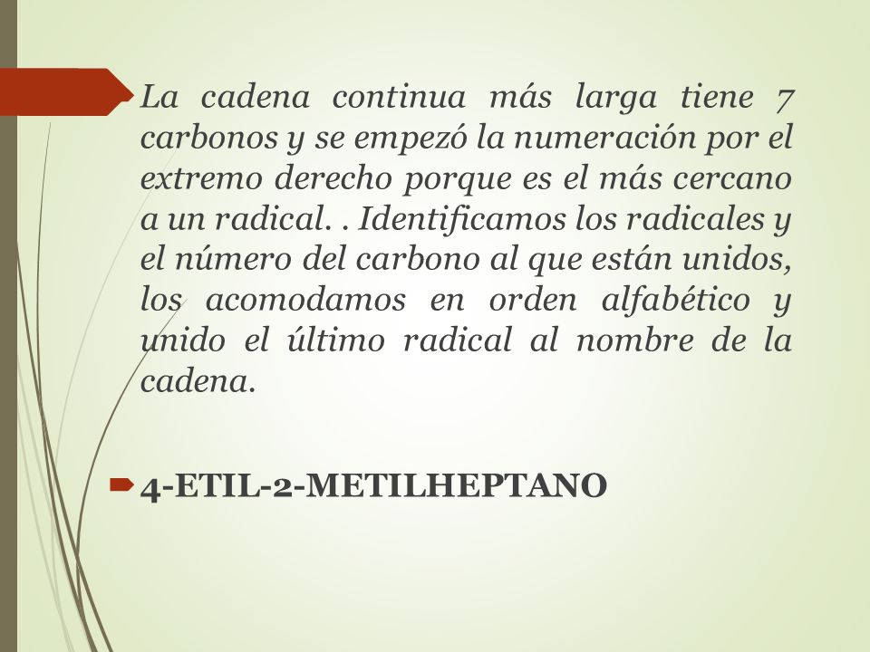 La cadena continua más larga tiene 7 carbonos y se empezó la numeración por el extremo derecho porque es el más cercano a un radical. . Identificamos los radicales y el número del carbono al que están unidos, los acomodamos en orden alfabético y unido el último radical al nombre de la cadena.