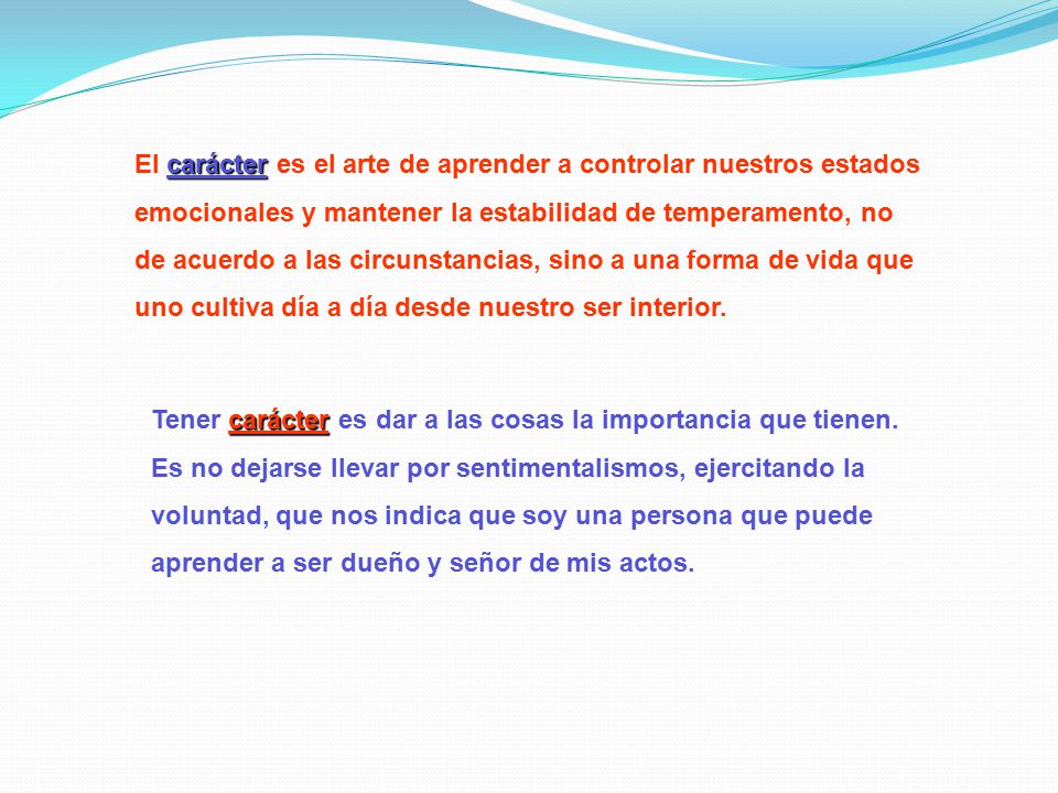 El carácter es el arte de aprender a controlar nuestros estados emocionales y mantener la estabilidad de temperamento, no de acuerdo a las circunstancias, sino a una forma de vida que uno cultiva día a día desde nuestro ser interior.