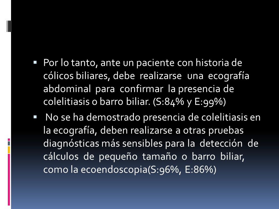Por lo tanto, ante un paciente con historia de cólicos biliares, debe realizarse una ecografía abdominal para confirmar la presencia de colelitiasis o barro biliar. (S:84% y E:99%)
