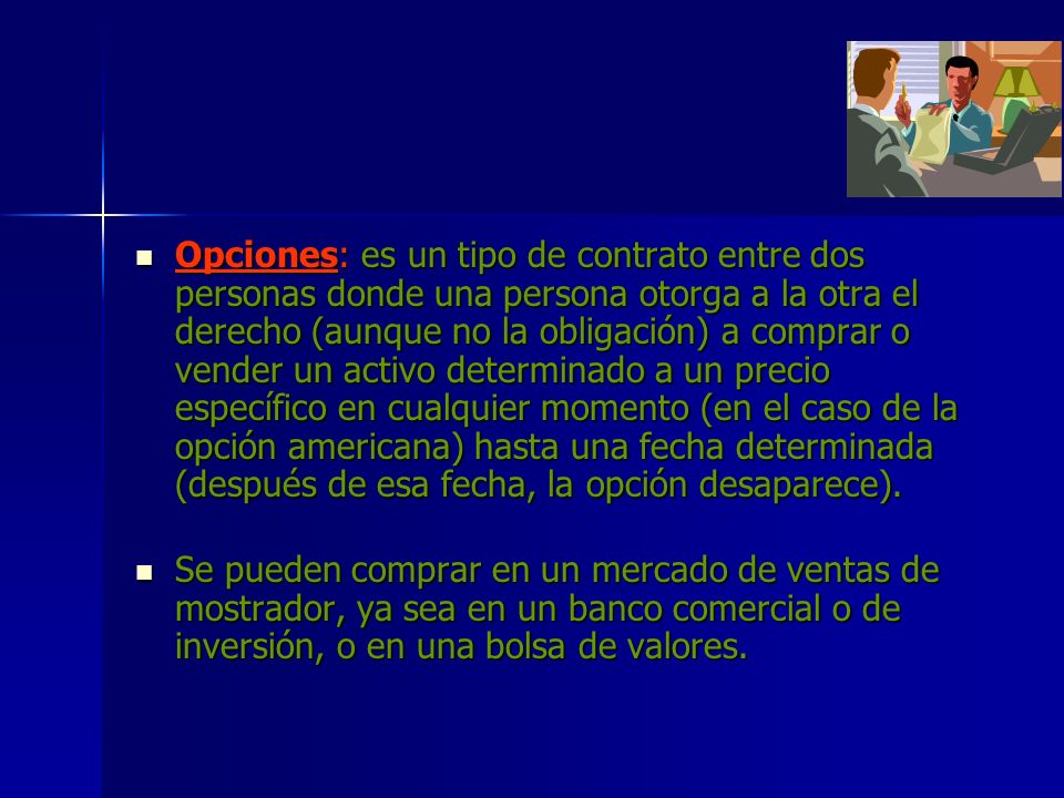 Opciones: es un tipo de contrato entre dos personas donde una persona otorga a la otra el derecho (aunque no la obligación) a comprar o vender un activo determinado a un precio específico en cualquier momento (en el caso de la opción americana) hasta una fecha determinada (después de esa fecha, la opción desaparece).