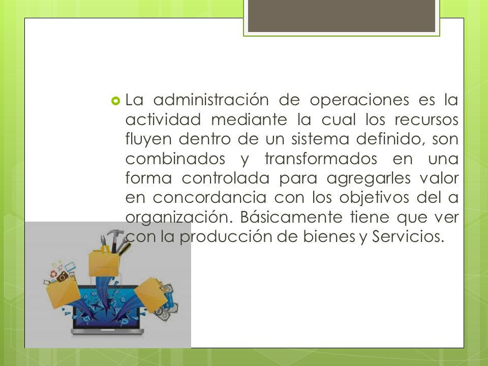 La administración de operaciones es la actividad mediante la cual los recursos fluyen dentro de un sistema definido, son combinados y transformados en una forma controlada para agregarles valor en concordancia con los objetivos del a organización.