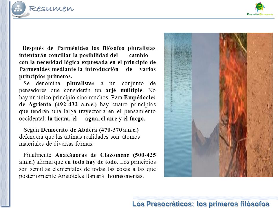 Después de Parménides los filósofos pluralistas intentarán conciliar la posibilidad del cambio con la necesidad lógica expresada en el principio de Parménides mediante la introducción de varios principios primeros.