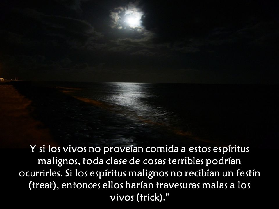 Y si los vivos no proveían comida a estos espíritus malignos, toda clase de cosas terribles podrían ocurrirles. Si los espíritus malignos no recibían un festín (treat), entonces ellos harían travesuras malas a los vivos (trick).