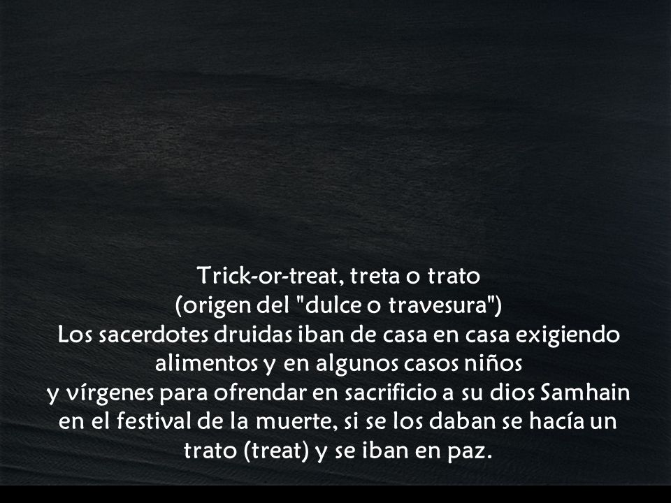 Trick-or-treat, treta o trato (origen del dulce o travesura ) Los sacerdotes druidas iban de casa en casa exigiendo alimentos y en algunos casos niños y vírgenes para ofrendar en sacrificio a su dios Samhain en el festival de la muerte, si se los daban se hacía un trato (treat) y se iban en paz.