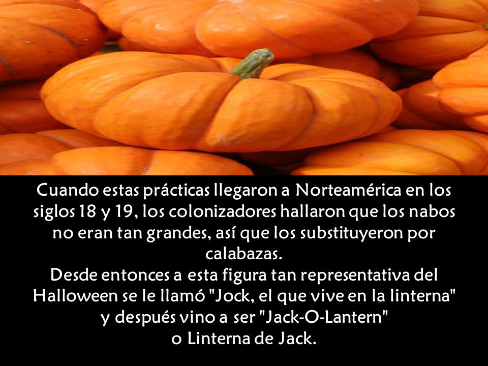 Cuando estas prácticas llegaron a Norteamérica en los siglos 18 y 19, los colonizadores hallaron que los nabos no eran tan grandes, así que los substituyeron por calabazas. Desde entonces a esta figura tan representativa del Halloween se le llamó Jock, el que vive en la linterna y después vino a ser Jack-O-Lantern o Linterna de Jack.