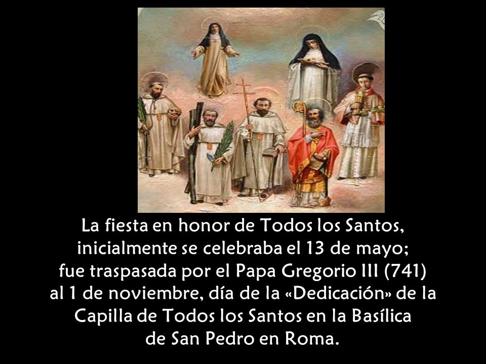 La fiesta en honor de Todos los Santos, inicialmente se celebraba el 13 de mayo; fue traspasada por el Papa Gregorio III (741) al 1 de noviembre, día de la «Dedicación» de la Capilla de Todos los Santos en la Basílica de San Pedro en Roma.