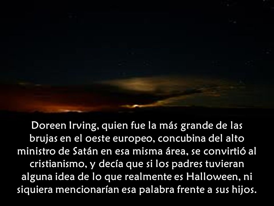 Doreen Irving, quien fue la más grande de las brujas en el oeste europeo, concubina del alto ministro de Satán en esa misma área, se convirtió al cristianismo, y decía que si los padres tuvieran alguna idea de lo que realmente es Halloween, ni siquiera mencionarían esa palabra frente a sus hijos.