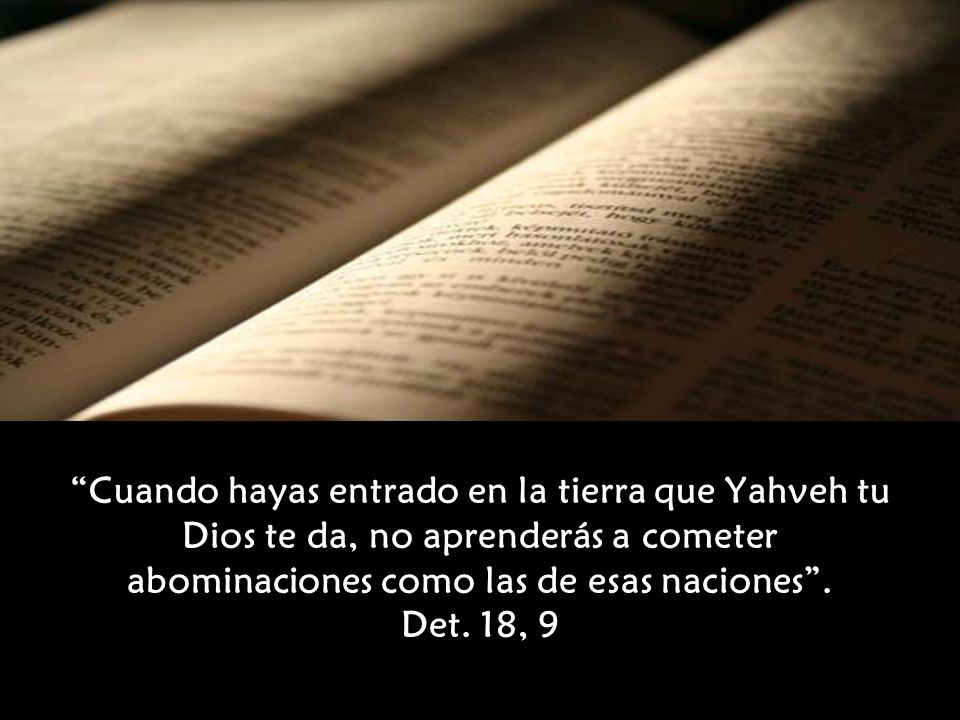 Cuando hayas entrado en la tierra que Yahveh tu Dios te da, no aprenderás a cometer abominaciones como las de esas naciones . Det. 18, 9